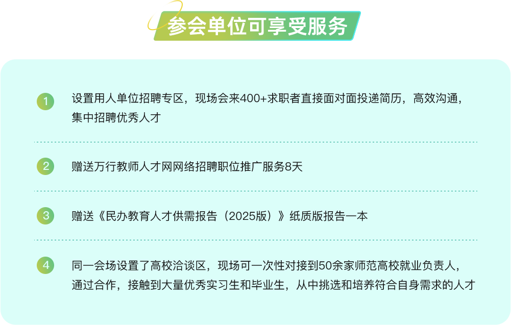 设置用人单位招聘专区，现场会来400+求职者直接面对面投递简历，高效沟通集中招聘优秀人才，
      赠送万行教师人才网网络招聘职位推广服务8天，
      赠送《民办教育人才供需报告(2025版)》纸质版报告一本，
      同一会场设置了高校洽谈区，现场可一次性对接到50余家师范高校就业负责人通过合作，接触到大量优秀实习生和毕业生，从中挑选和培养符合自身需求的人才