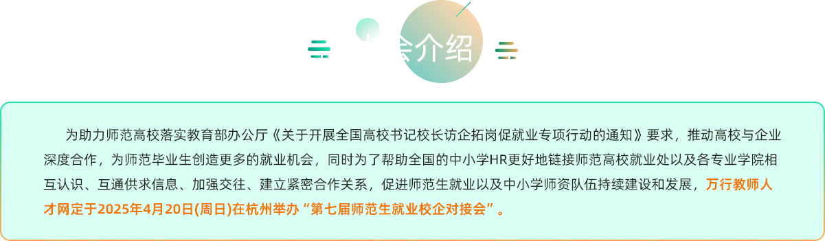 为助力师范高校落实教育部办公厅《关于开展全国高校书记校长访企拓岗促就业专项行动的通知》要求，推动高校与企业深度合作，为师范毕业生创造更多的就业机会，同时为了帮助全国的中小学HR更好地链接师范高校就业处以及各专业学院相互认识、互通供求信息、加强交往、建立紧密合作关系，促进师范生就业以及中小学师资队伍持续建设和发展，万行教师人才网定于2025年4月20日(周日)在杭州举办“第七届师范生就业校企对接会”