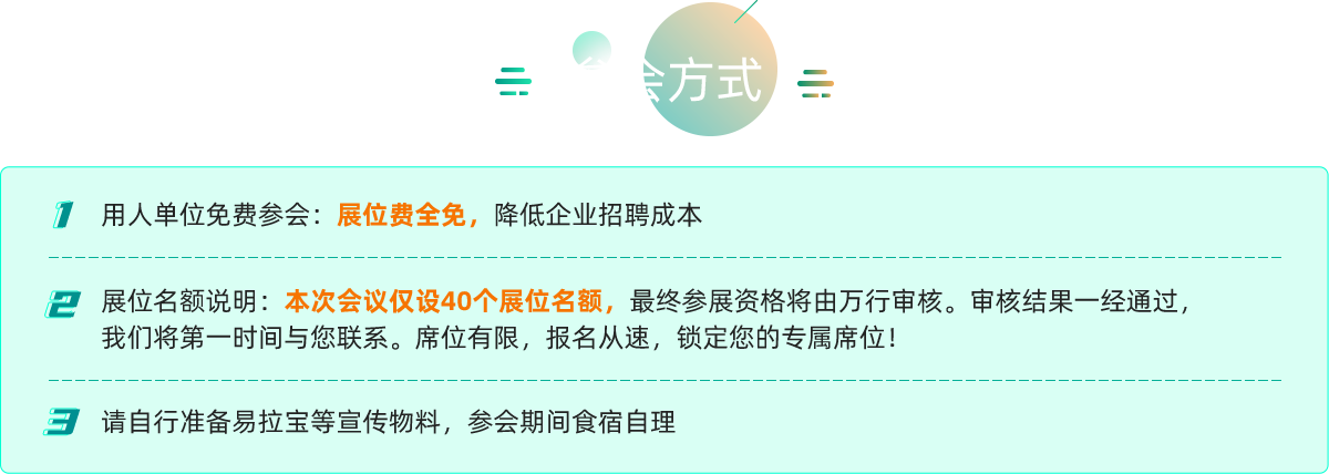 用人单位免费参会：展位费全免，降低企业招聘成本
展位名额说明：本次会议仅设40个展位名额，最终参展资格将由万行审核。审核结果一经通过，
我们将第一时间与您联系。席位有限，报名从速，锁定您的专属席位！
3
请自行准备易拉宝等宣传物料，参会期间食宿自理