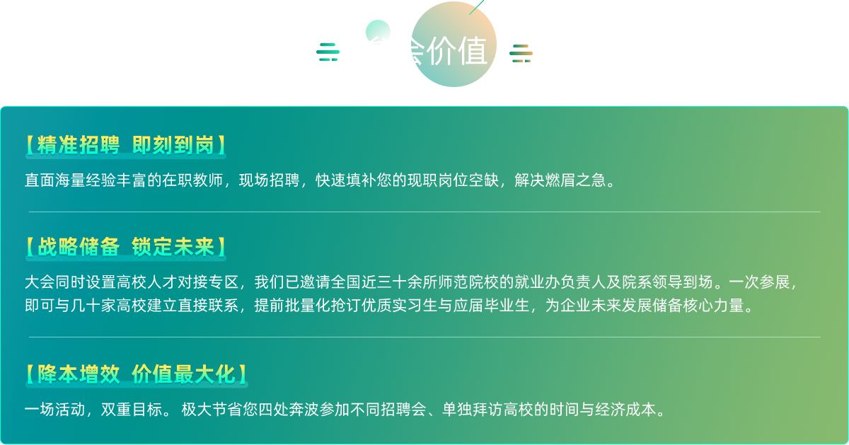 【精准招聘即刻到岗】
      直面海量经验丰富的在职教师，现场招聘，快速填补您的现职岗位空缺，解决燃眉之急。
      【战略储备锁定未来】
      大会同时设置高校人才对接专区，我们已邀请全国近三十余所师范院校的就业办负责人及院系领导到场。一次参展，
      即可与几十家高校建立直接联系，提前批量化抢订优质实习生与应届毕业生，为企业未来发展储备核心力量。
      【降本增效价值最大化】
      一场活动，双重目标。极大节省您四处奔波参加不同招聘会、单独拜访高校的时间与经济成本。