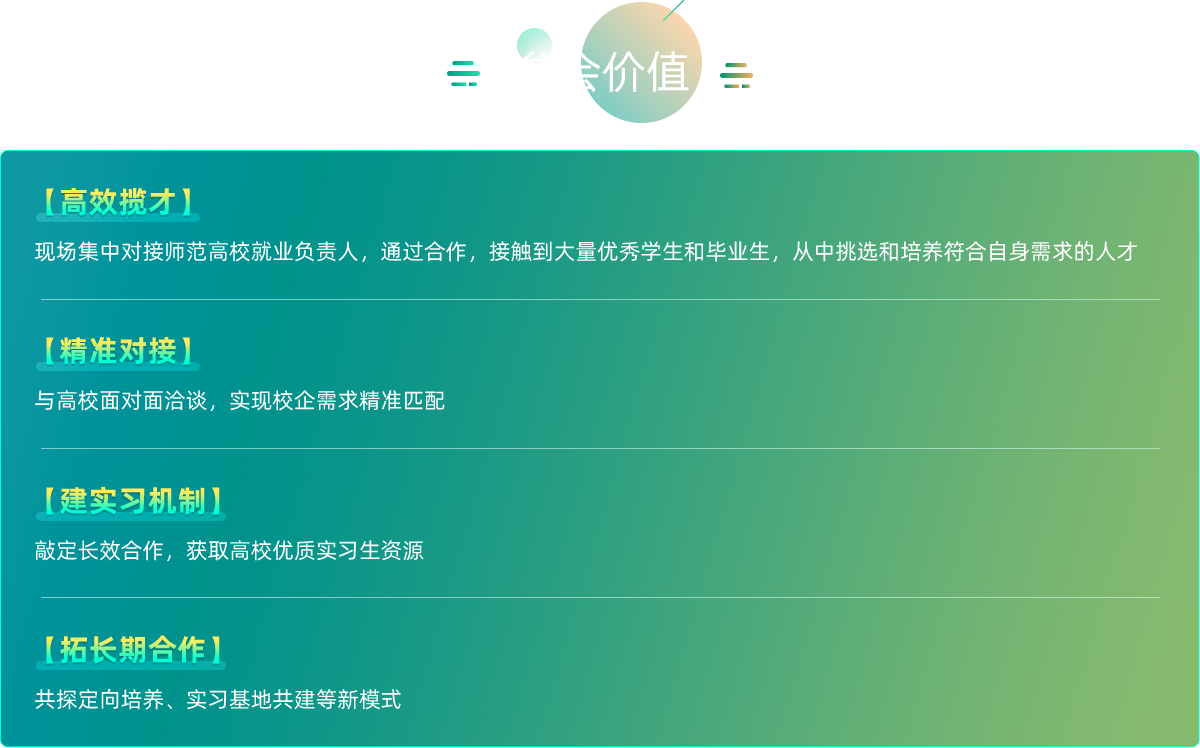 【精准招聘即刻到岗】
      直面海量经验丰富的在职教师，现场招聘，快速填补您的现职岗位空缺，解决燃眉之急。
      【战略储备锁定未来】
      大会同时设置高校人才对接专区，我们已邀请全国近三十余所师范院校的就业办负责人及院系领导到场。一次参展，
      即可与几十家高校建立直接联系，提前批量化抢订优质实习生与应届毕业生，为企业未来发展储备核心力量。
      【降本增效价值最大化】
      一场活动，双重目标。极大节省您四处奔波参加不同招聘会、单独拜访高校的时间与经济成本。