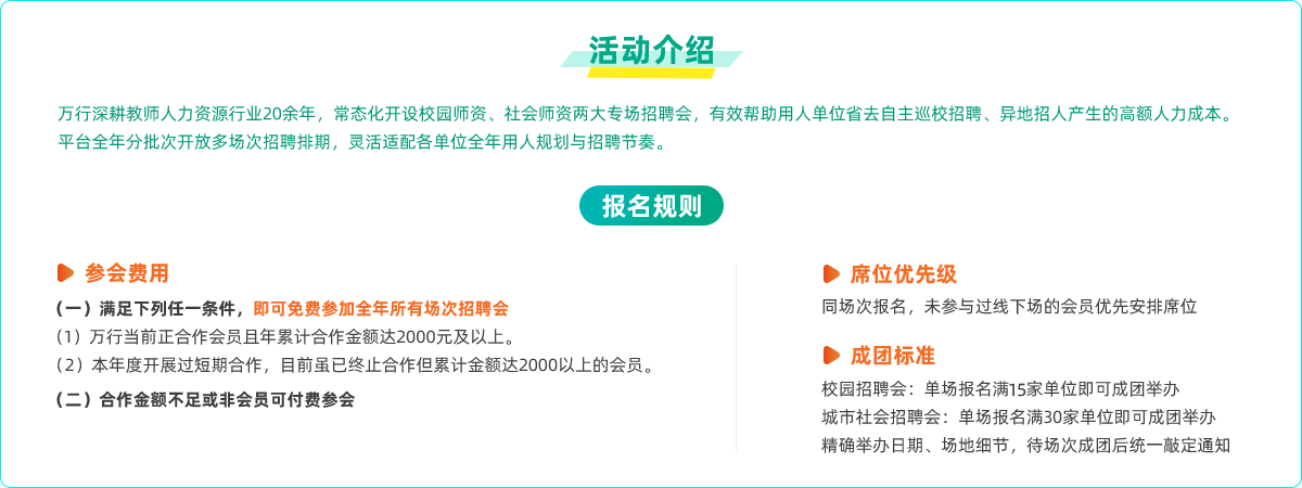活动介绍
万行深耕教师人力资源行业20余年，常态化开设校园师资、社会师资两大专场招聘会，有效帮助用人单位省去自主巡校招聘、异地招人产生的高额人力成本。
平台全年分批次开放多场次招聘排期，灵活适配各单位全年用人规划与招聘节奏。
报名规则
参会费用
(一)满足下列任一条件，即可免费参加全年所有场次招聘会
(1)万行当前正合作会员且年累计合作金额达2000元及以上。
(2)本年度开展过短期合作，目前虽已终止合作但累计金额达2000以上的会员。
(二)合作金额不足或非会员可付费参会
席位优先级
同场次报名，未参与过线下场的会员优先安排席位
成团标准
校园招聘会:单场报名满15家单位即可成团举办城市社会招聘会:单场报名满30家单位即可成团举办
精确举办日期、场地细节，待场次成团后统一敲定通知